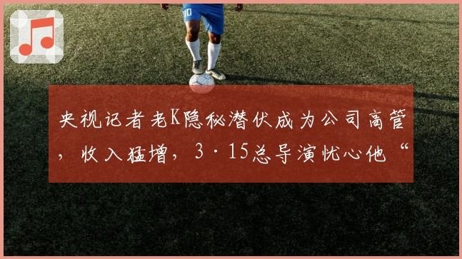 央视记者老K隐秘潜伏成为公司高管，收入猛增，3·15总导演忧心他“背叛”每日联系