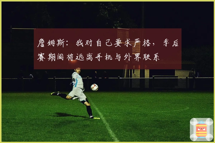 詹姆斯：我对自己要求严格，季后赛期间将远离手机与外界联系