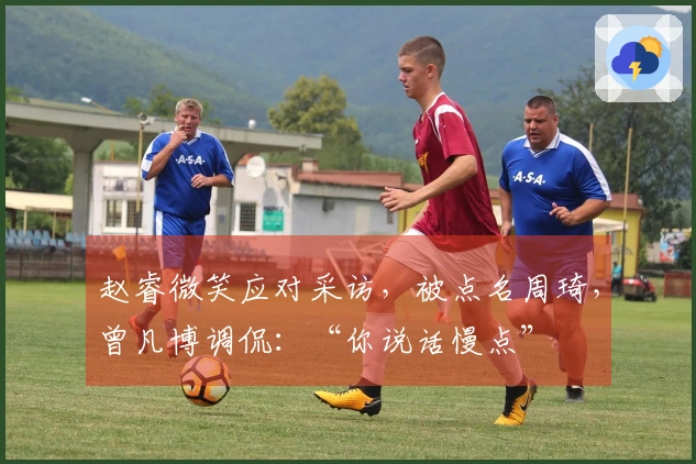 赵睿微笑应对采访，被点名周琦，曾凡博调侃：“你说话慢点”