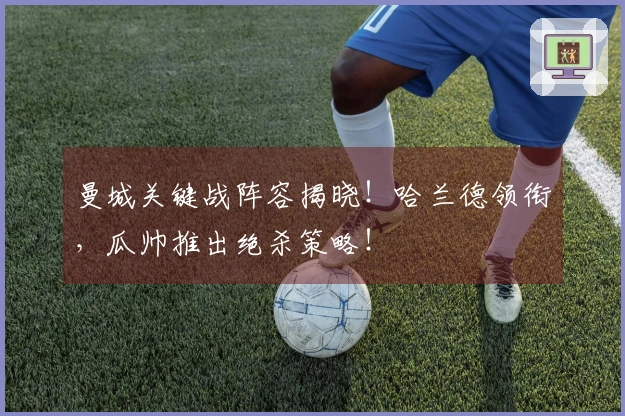 曼城关键战阵容揭晓！哈兰德领衔，瓜帅推出绝杀策略！