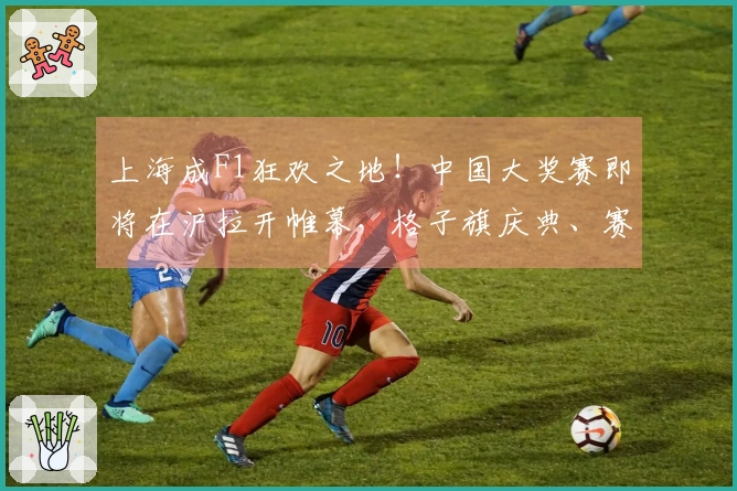 上海成F1狂欢之地！中国大奖赛即将在沪拉开帷幕，格子旗庆典、赛车盛宴等精彩活动齐聚一堂