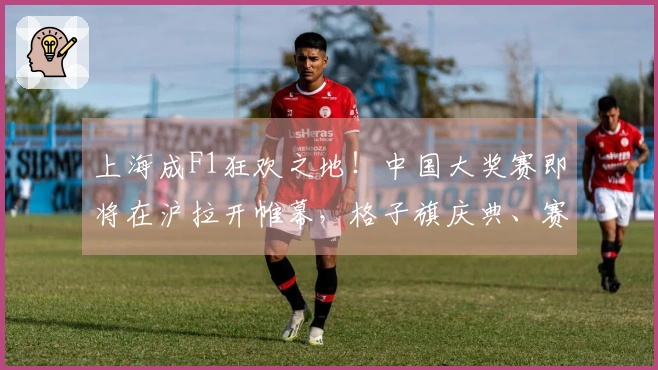 上海成F1狂欢之地！中国大奖赛即将在沪拉开帷幕，格子旗庆典、赛车盛宴等精彩活动齐聚一堂