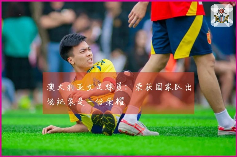 澳大利亚女足球员：荣获国家队出场纪录是一份荣耀