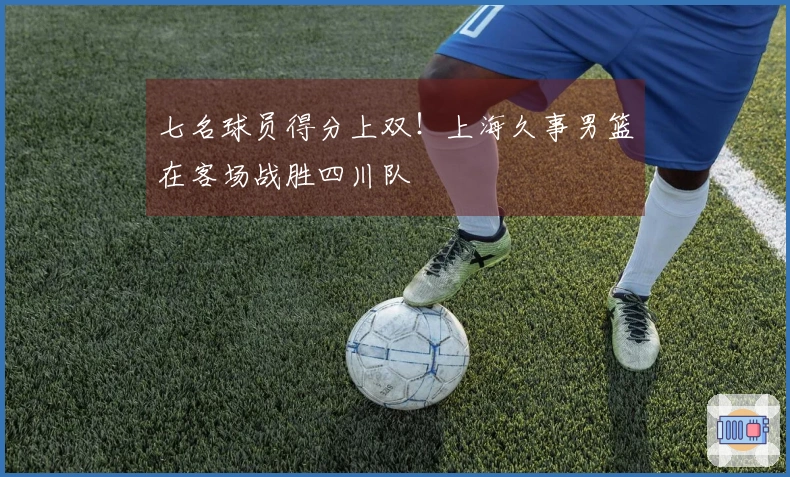 七名球员得分上双！上海久事男篮在客场战胜四川队