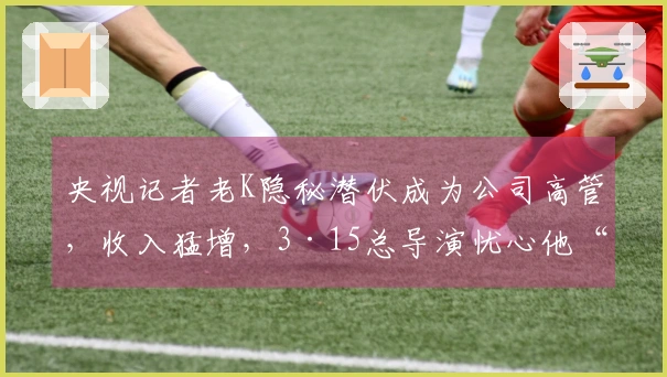 央视记者老K隐秘潜伏成为公司高管，收入猛增，3·15总导演忧心他“背叛”每日联系