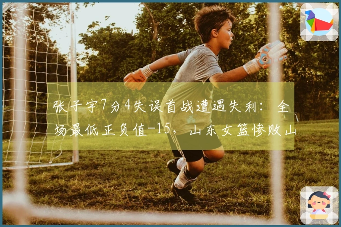 张子宇7分4失误首战遭遇失利：全场最低正负值-15，山东女篮惨败山西